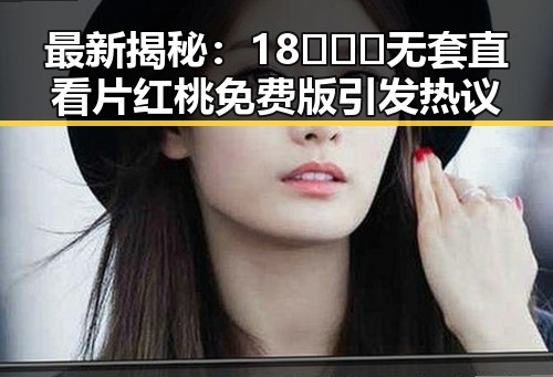 最新揭秘：18❌❌❌无套直看片红桃免费版引发热议