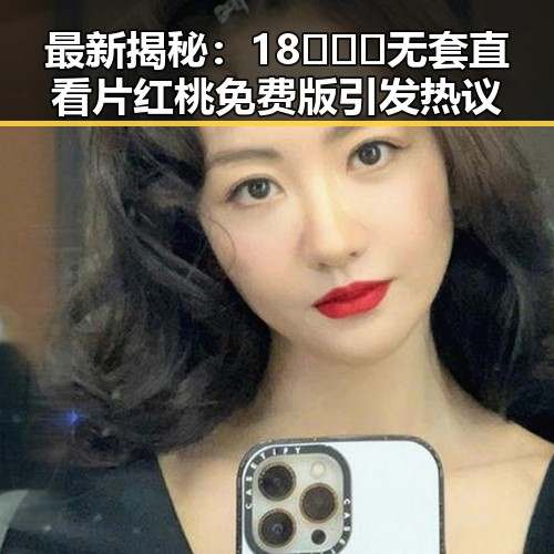 最新揭秘：18❌❌❌无套直看片红桃免费版引发热议