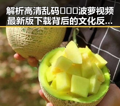 解析高清乱码🔞❌♋波萝视频最新版下载背后的文化反差与现象
