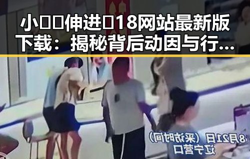 小🐔🐔伸进🈲18网站最新版下载：揭秘背后动因与行业发展