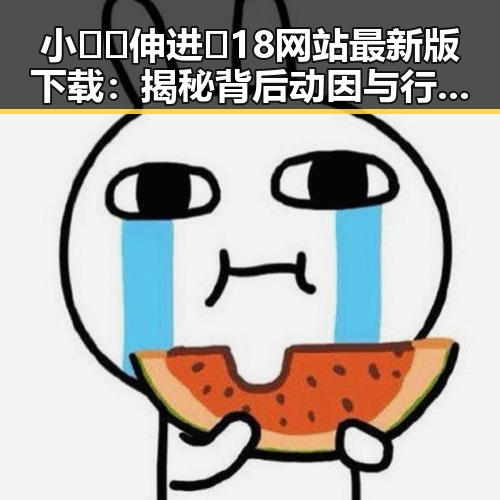 小🐔🐔伸进🈲18网站最新版下载：揭秘背后动因与行业发展