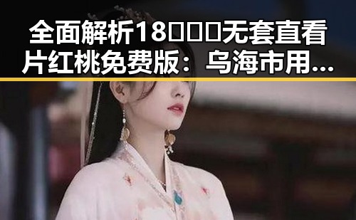 全面解析18❌❌❌无套直看片红桃免费版：乌海市用户的新体验