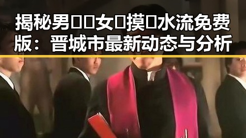 揭秘男🍌❌女🍑摸🐻水流免费版：晋城市最新动态与分析
