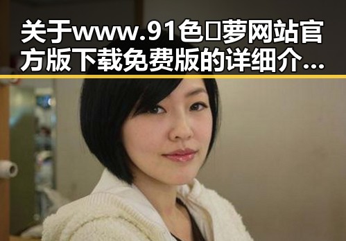 关于www.91色😍萝网站官方版下载免费版的详细介绍与现状分析