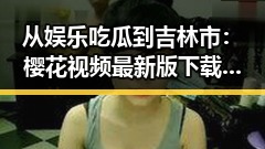 从娱乐吃瓜到吉林市：樱花视频最新版下载带来的新体验