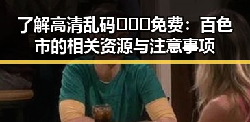 了解高清乱码🔞❌♋免费：百色市的相关资源与注意事项