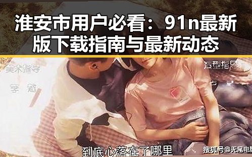 淮安市用户必看：91n最新版下载指南与最新动态