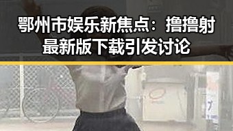 鄂州市娱乐新焦点：撸撸射最新版下载引发讨论
