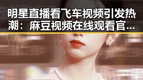 明星直播看飞车视频引发热潮：麻豆视频在线观看官方版下载助力精彩体验