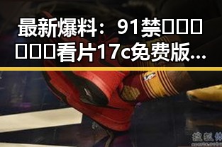最新爆料：91禁🍆🍑🔞❌❌❌看片17c免费版下载指南揭秘
