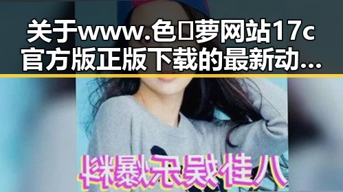 关于www.色😍萝网站17c官方版正版下载的最新动态与资源指南