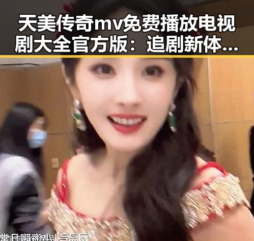 天美传奇mv免费播放电视剧大全官方版：追剧新体验与热议反差