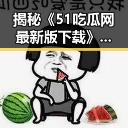 揭秘《51吃瓜网最新版下载》背后的娱乐圈新动向