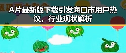 A片最新版下载引发海口市用户热议，行业现状解析