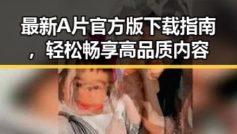 最新A片官方版下载指南，轻松畅享高品质内容