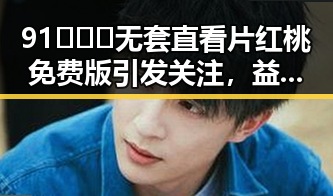 91❌❌❌无套直看片红桃免费版引发关注,益阳市用户热议