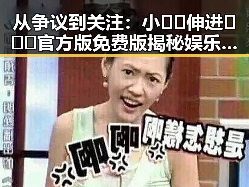 从争议到关注：小🐔🐔伸进🈲🔞🔞官方版免费版揭秘娱乐圈的真实面貌
