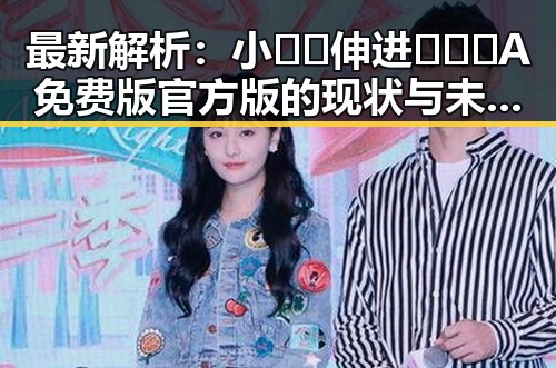 最新解析：小🐔🐔伸进🈲🔞🔞A免费版官方版的现状与未来趋势