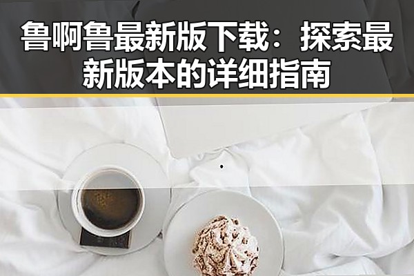 鲁啊鲁最新版下载：探索最新版本的详细指南