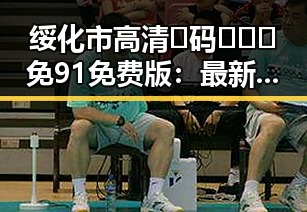 绥化市高清🈚码🔞❌♋免91免费版：最新资源指南