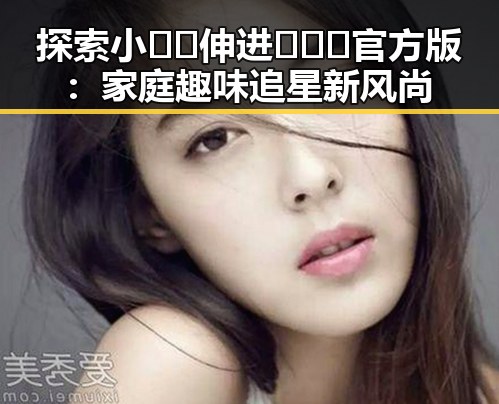 探索小🐔🐔伸进🈲🔞🔞官方版:家庭趣味追星新风尚
