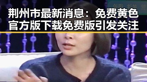 荆州市最新消息：免费黄色官方版下载免费版引发关注