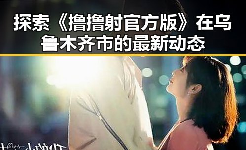 探索《撸撸射官方版》在乌鲁木齐市的最新动态