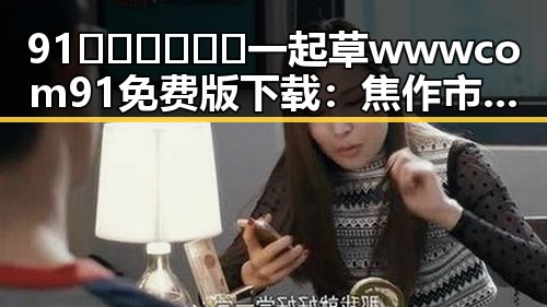 91🍆🍑🔞❌❌❌一起草wwwcom91免费版下载：焦作市用户的新宠选择