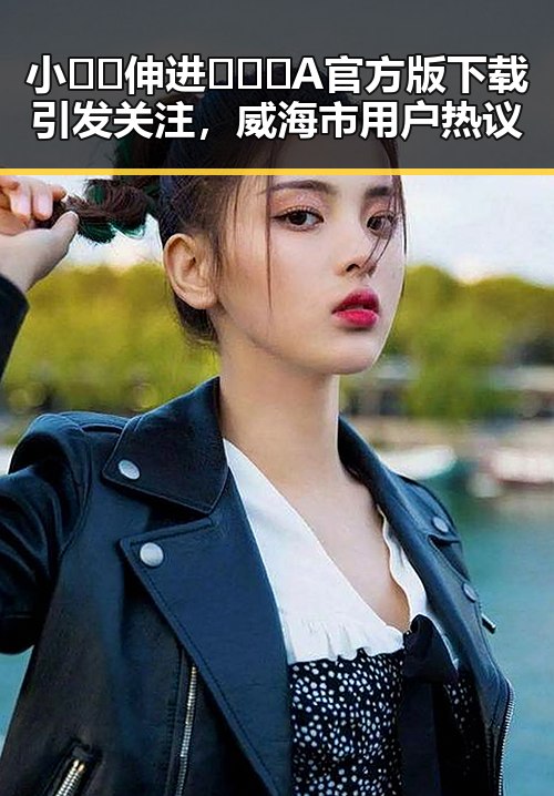 小🐔🐔伸进🈲🔞🔞A官方版下载引发关注，威海市用户热议