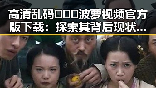 高清乱码🔞❌♋波萝视频官方版下载：探索其背后现状与发展