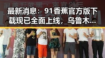 最新消息：91香蕉官方版下载现已全面上线，乌鲁木齐市用户热烈关注