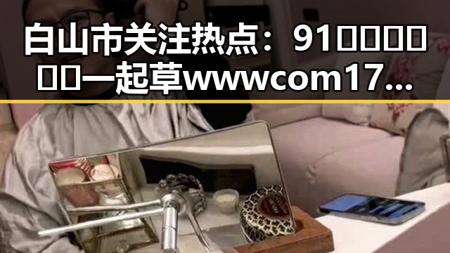 白山市关注热点：91🍆🍑🔞❌❌❌一起草wwwcom17官方版引发热议