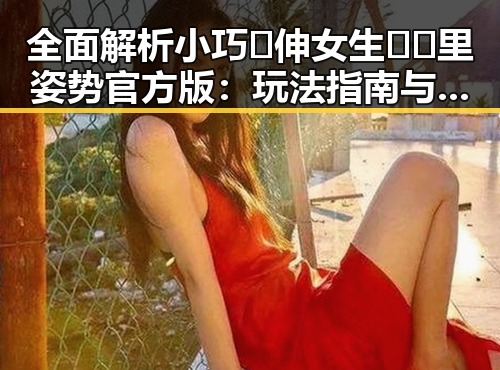 全面解析小巧🐥伸女生🍑🍑里姿势官方版：玩法指南与注意事项