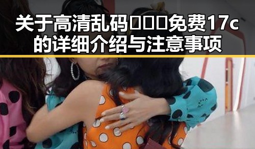 关于高清乱码🔞❌♋免费17c的详细介绍与注意事项