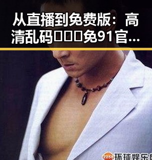 从直播到免费版：高清乱码🔞❌♋免91官方版免费版的最新动态