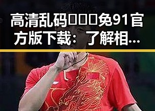 高清乱码🔞❌♋免91官方版下载：了解相关资源的安全性与风险