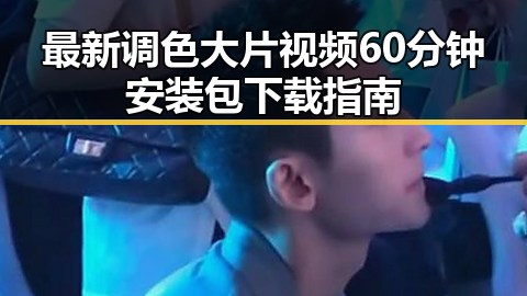 最新调色大片视频60分钟安装包下载指南