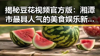 揭秘豆花视频官方版：湘潭市最具人气的美食娱乐新体验