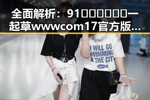 全面解析：91🍆🍑🔞❌❌❌一起草wwwcom17官方版下载的现状与影响