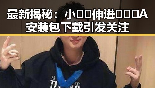 最新揭秘：小🐔🐔伸进🈲🔞🔞A安装包下载引发关注