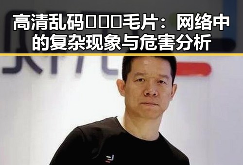 高清乱码🔞❌♋毛片：网络中的复杂现象与危害分析
