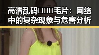 高清乱码🔞❌♋毛片：网络中的复杂现象与危害分析