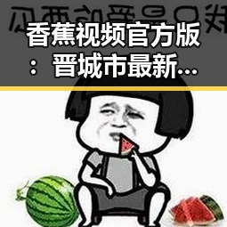 香蕉视频官方版：晋城市最新娱乐花瓶视频盘点