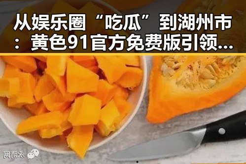 从娱乐圈“吃瓜”到湖州市：黄色91官方免费版引领多元内容发展