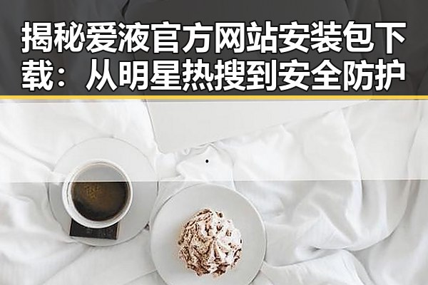 揭秘爱液官方网站安装包下载：从明星热搜到安全防护