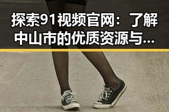 探索91视频官网：了解中山市的优质资源与服务