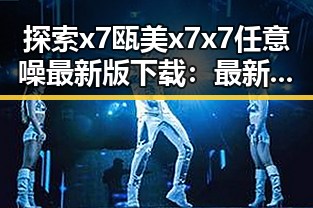 探索x7瓯美x7x7任意噪最新版下载：最新版本介绍与下载指南