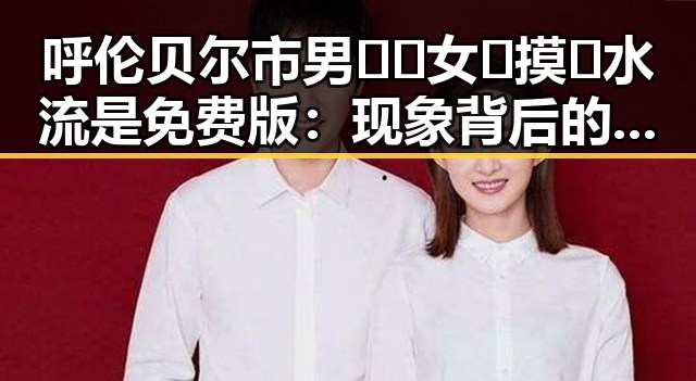 呼伦贝尔市男🍌❌女🍑摸🐻水流是免费版：现象背后的深层观察