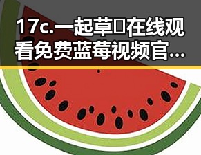 17c.一起草🌿在线观看免费蓝莓视频官方版下载——引领嘉兴市新潮流