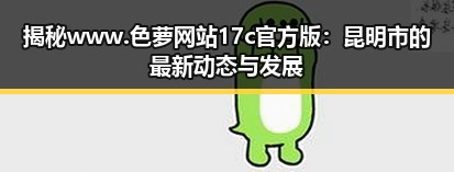 揭秘www.色 萝网站17c官方版：昆明市的最新动态与发展